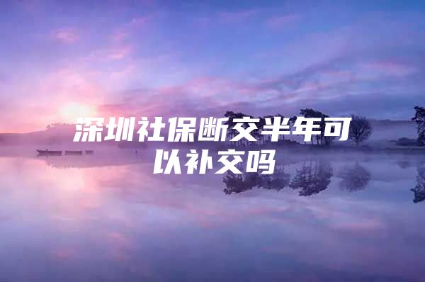 深圳社保断交半年可以补交吗