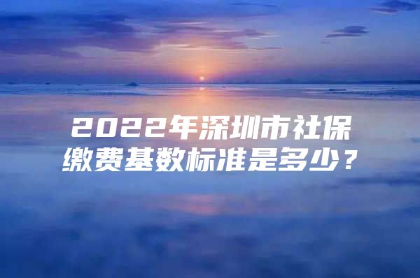 2022年深圳市社保缴费基数标准是多少？