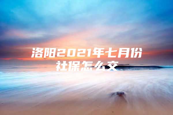 洛阳2021年七月份社保怎么交