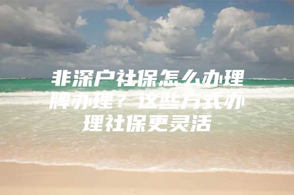 非深户社保怎么办理牌办理？这些方式办理社保更灵活