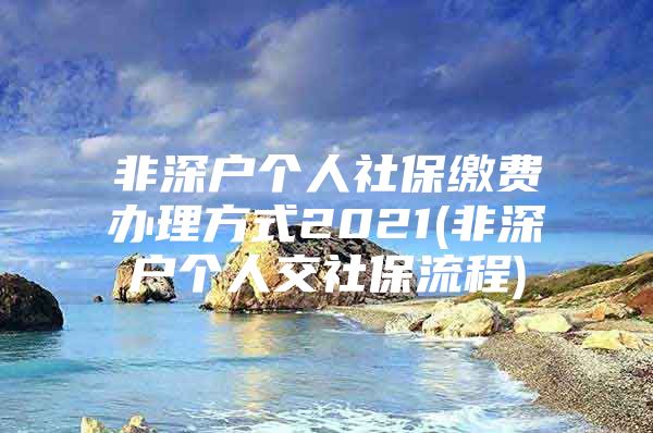 非深户个人社保缴费办理方式2021(非深户个人交社保流程)