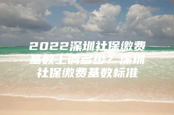 2022深圳社保缴费基数上调多少？深圳社保缴费基数标准