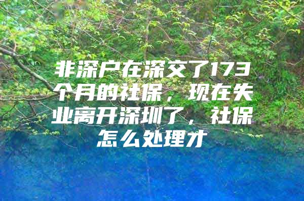 非深户在深交了173个月的社保，现在失业离开深圳了，社保怎么处理才