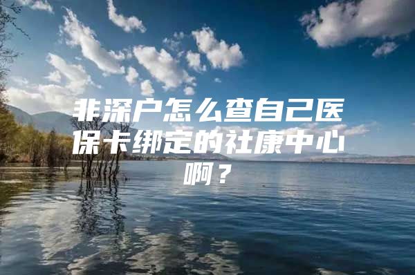 非深户怎么查自己医保卡绑定的社康中心啊？