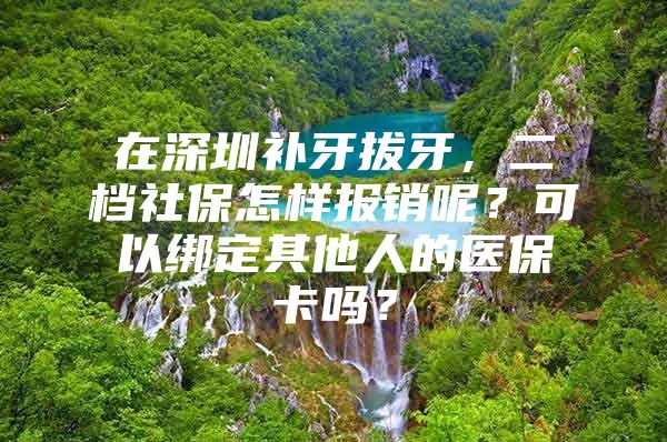 在深圳补牙拔牙，二档社保怎样报销呢？可以绑定其他人的医保卡吗？