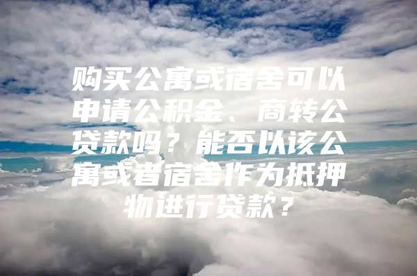 购买公寓或宿舍可以申请公积金、商转公贷款吗？能否以该公寓或者宿舍作为抵押物进行贷款？