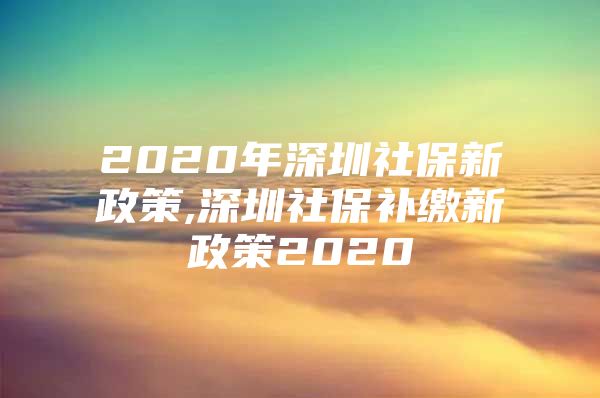 2020年深圳社保新政策,深圳社保补缴新政策2020