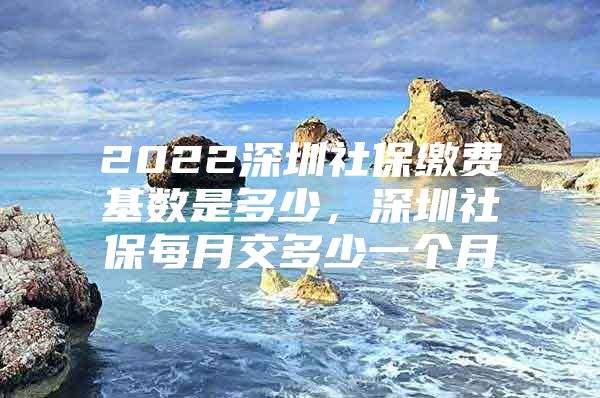 2022深圳社保缴费基数是多少，深圳社保每月交多少一个月