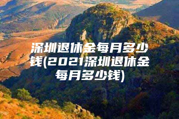 深圳退休金每月多少钱(2021深圳退休金每月多少钱)