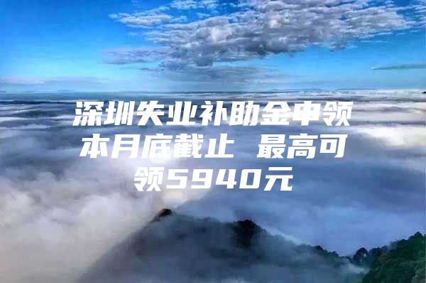 深圳失业补助金申领本月底截止 最高可领5940元