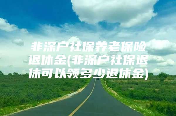 非深户社保养老保险退休金(非深户社保退休可以领多少退休金)