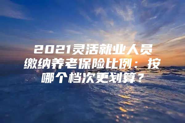 2021灵活就业人员缴纳养老保险比例：按哪个档次更划算？