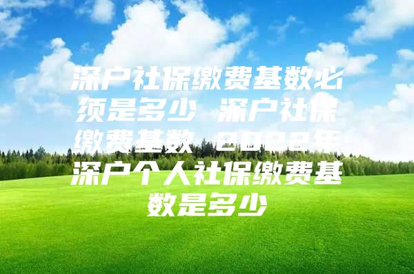 深户社保缴费基数必须是多少 深户社保缴费基数 2022年深户个人社保缴费基数是多少