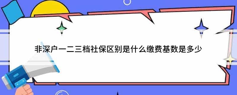 非深户一二三档社保区别是什么缴费基数是多少