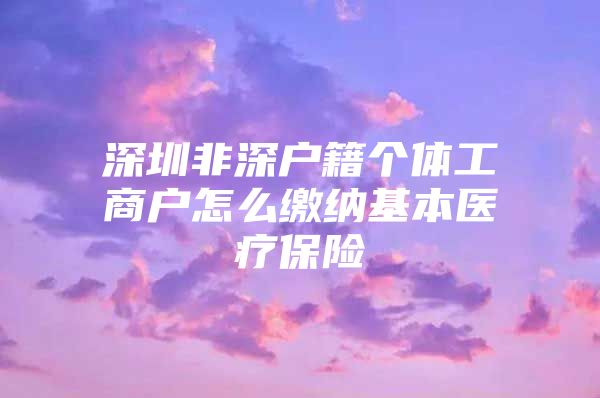 深圳非深户籍个体工商户怎么缴纳基本医疗保险