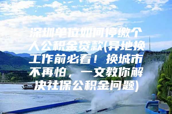 深圳单位如何停缴个人公积金贷款(异地换工作前必看！换城市不再怕，一文教你解决社保公积金问题)