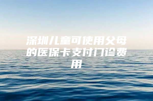 深圳儿童可使用父母的医保卡支付门诊费用