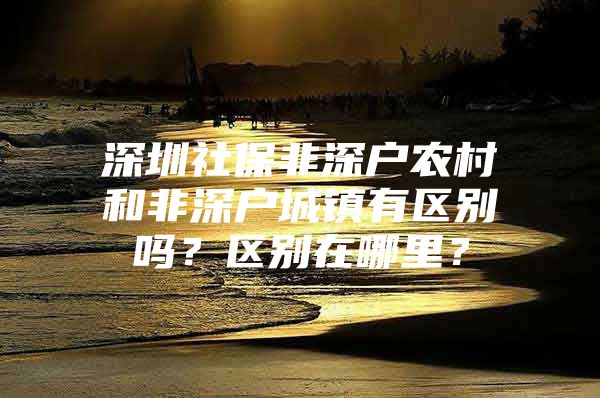 深圳社保非深户农村和非深户城镇有区别吗？区别在哪里？